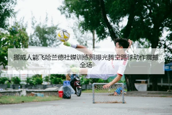 挪威人能飞哈兰德社媒训练照曝光腾空踢球动作震撼全场